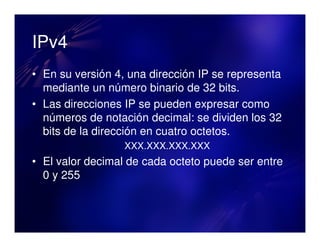 IPv4
• En su versión 4, una dirección IP se representa
  mediante un número binario de 32 bits.
• Las direcciones IP se pueden expresar como
  números de notación decimal: se dividen los 32
  bits de la dirección en cuatro octetos.
                  XXX.XXX.XXX.XXX
• El valor decimal de cada octeto puede ser entre
  0 y 255
 