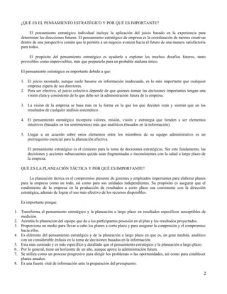 ¿QUÉ ES EL PENSAMIENTO ESTRATÉGICO Y POR QUÉ ES IMPORTANTE?
El pensamiento estratégico individual incluye la aplicación del juicio basado en la experiencia para
determinar las direcciones futuras. El pensamiento estratégico de empresa es la coordinación de mentes creativas
dentro de una perspectiva común que le permita a un negocio avanzar hacia el futuro de una manera satisfactoria
para todos.
El propósito del pensamiento estratégico es ayudarle a explotar los muchos desafíos futuros, tanto
previsibles como imprevisibles, más que prepararlo para un probable mañana único.
El pensamiento estratégico es importante debido a que:
1. El juicio razonado, aunque suele basarse en información inadecuada, es lo más importante que cualquier
empresa espera de sus directores.
2. Para ser efectivo, el juicio colectivo depende de que quienes toman las decisiones importantes tengan una
visión clara y consistente de lo que debe ser la administración futura de la empresa.
3. La visión de la empresa se basa más en la forma en la que los que deciden vean y sientan que en los
resultados de cualquier análisis sistemático.
4. El pensamiento estratégico incorpora valores, misión, visión y estrategia que tienden a ser elementos
intuitivos (basados en los sentimientos) más que analíticos (basados en la información).
5. Llegar a un acuerdo sobre estos elementos entre los miembros de su equipo administrativo es un
prerrequisito esencial para la planeación efectiva.
El pensamiento estratégico es el cimiento para la toma de decisiones estratégicas. Sin este fundamento, las
decisiones y acciones subsecuentes quizás sean fragmentadas e inconsistentes con la salud a largo plazo de
la empresa.
QUÉ ES LA PLANEACIÓN TÁCTICA Y POR QUÉ ES IMPORTANTE?
La planeación táctica es el compromiso presente de gerentes y empleados importantes para elaborar planes
para la empresa como un todo, así como para sus unidades independientes. Su propósito es asegurar que el
rendimiento de la empresa en la producción de resultados a corto plazo sea consistente con la dirección
estratégica, además de lograr el uso más efectivo de los recursos disponibles.
Es importante porque:
1. Transforma el pensamiento estratégico y la planeación a largo plazo en resultados específicos susceptibles de
medición.
2. Acentúa la planeación del equipo que da a los participantes posesión en el plan y los resultados proyectados.
3. Proporciona un medio para llevar a cabo los planes a corto plazo y para asegurar la compresión y el compromiso
hacia ellos.
4. Es diferente del pensamiento estratégico y de la planeación a largo plazo en que es, en gran medida, analítico
con un considerable énfasis en la toma de decisiones basadas en la información.
5. Esta más centrado y es más especifico y detallado que el pensamiento estratégico y la planeación a largo plazo.
6. Por lo general, tiene un horizonte de un año, aunque apoya la administración futura.
7. Se utiliza como un proceso progresivo para dirigir los problemas o las oportunidades, así como para establecer
planes anuales.
8. Es una fuente vital de información ante la preparación del presupuesto.
2
 