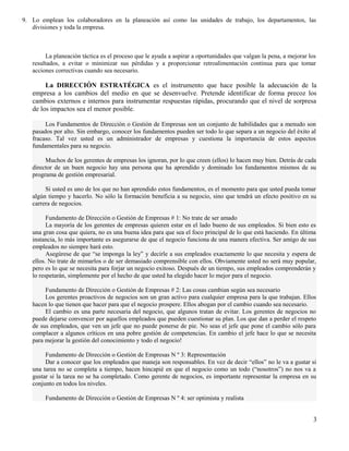 9. Lo emplean los colaboradores en la planeación así como las unidades de trabajo, los departamentos, las
divisiones y toda la empresa.
La planeación táctica es el proceso que le ayuda a aspirar a oportunidades que valgan la pena, a mejorar los
resultados, a evitar o minimizar sus pérdidas y a proporcionar retroalimentación continua para que tomar
acciones correctivas cuando sea necesario.
La DIRECCIÓN ESTRATÉGICA es el instrumento que hace posible la adecuación de la
empresa a los cambios del medio en que se desenvuelve. Pretende identificar de forma precoz los
cambios externos e internos para instrumentar respuestas rápidas, procurando que el nivel de sorpresa
de los impactos sea el menor posible.
Los Fundamentos de Dirección o Gestión de Empresas son un conjunto de habilidades que a menudo son
pasados por alto. Sin embargo, conocer los fundamentos pueden ser todo lo que separa a un negocio del éxito al
fracaso. Tal vez usted es un administrador de empresas y cuestiona la importancia de estos aspectos
fundamentales para su negocio.
Muchos de los gerentes de empresas los ignoran, por lo que creen (ellos) lo hacen muy bien. Detrás de cada
director de un buen negocio hay una persona que ha aprendido y dominado los fundamentos mismos de su
programa de gestión empresarial.
Si usted es uno de los que no han aprendido estos fundamentos, es el momento para que usted pueda tomar
algún tiempo y hacerlo. No sólo la formación beneficia a su negocio, sino que tendrá un efecto positivo en su
carrera de negocios.
Fundamento de Dirección o Gestión de Empresas # 1: No trate de ser amado
La mayoría de los gerentes de empresas quieren estar en el lado bueno de sus empleados. Si bien esto es
una gran cosa que quiera, no es una buena idea para que sea el foco principal de lo que está haciendo. En última
instancia, lo más importante es asegurarse de que el negocio funciona de una manera efectiva. Ser amigo de sus
empleados no siempre hará esto.
Asegúrese de que “se imponga la ley” y decirle a sus empleados exactamente lo que necesita y espera de
ellos. No trate de mimarlos o de ser demasiado comprensible con ellos. Obviamente usted no será muy popular,
pero es lo que se necesita para forjar un negocio exitoso. Después de un tiempo, sus empleados comprenderán y
lo respetarán, simplemente por el hecho de que usted ha elegido hacer lo mejor para el negocio.
Fundamento de Dirección o Gestión de Empresas # 2: Las cosas cambian según sea necesario
Los gerentes proactivos de negocios son un gran activo para cualquier empresa para la que trabajan. Ellos
hacen lo que tienen que hacer para que el negocio prospere. Ellos abogan por el cambio cuando sea necesario.
El cambio es una parte necesaria del negocio, que algunos tratan de evitar. Los gerentes de negocios no
puede dejarse convencer por aquellos empleados que pueden cuestionar su plan. Los que dan a perder el respeto
de sus empleados, que ven un jefe que no puede ponerse de pie. No seas el jefe que pone el cambio sólo para
complacer a algunos críticos en una pobre gestión de competencias. En cambio el jefe hace lo que se necesita
para mejorar la gestión del conocimiento y todo el negocio!
Fundamento de Dirección o Gestión de Empresas N º 3: Representación
Dar a conocer que los empleados que maneja son responsables. En vez de decir “ellos” no le va a gustar si
una tarea no se completa a tiempo, hacen hincapié en que el negocio como un todo (“nosotros”) no nos va a
gustar si la tarea no se ha completado. Como gerente de negocios, es importante representar la empresa en su
conjunto en todos los niveles.
Fundamento de Dirección o Gestión de Empresas N º 4: ser optimista y realista
3
 