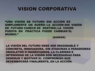 VISION CORPORATIVA
LA VISIÓN DEL FUTURO DEBE SER IMAGINABLE Y
CONCRETA, INNOVADORA, SIN ATADURAS A PARADIGMAS
OBSOLETOS O INADECUADOS. LA CLARIDAD E
INTENSIDAD DE LA VISIÓN SON NECESARIAS PARA
GENERAR Y MOTIVAR EL COMPROMISO QUE
DESEMBOCARÁ FINALMENTE, EN LA ACCIÓN.
“UNA VISIÓN DE FUTURO SIN ACCIÓN ES
SIMPLEMENTE UN SUEÑO: LA ACCIÓN SIN VISIÓN
DE FUTURO CARECE DE SENTIDO; LA VISIÓN
PUESTA EN PRÁCTICA PUEDE CAMBIAR EL
MUNDO.”
(BARKER)
 