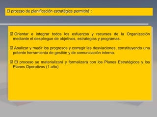  Orientar e integrar todos los esfuerzos y recursos de la Organización
mediante el despliegue de objetivos, estrategias y programas.
 Analizar y medir los progresos y corregir las desviaciones, constituyendo una
potente herramienta de gestión y de comunicación interna.
 El proceso se materializará y formalizará con los Planes Estratégicos y los
Planes Operativos (1 año)
El proceso de planificación estratégica permitirá :
 