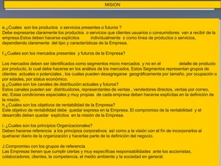 MISION
 El proceso se materializará y formalizará con los Planes Estratégicos (4 años) y los Planes
Operativos (1 año)
e.¿Cuales son los productos o servicios presentes o futuros ?
Debe expresarse claramente los productos o servicios que clientes usuarios o consumidores van a recibir de la
empresa.Estos deben hacerse explícitos individualmente o como línea de productos o servicios,
dependiendo claramente del tipo y características de la Empresa.
f.¿Cuales son los mercados presentes y futuros de la Empresa?
Los mercados deben ser identificados como segmentos micro mercados y no en el detalle de producto
por producto, lo cual debe hacerse en los análisis de los mercados. Estos Segmentos representan grupos de
clientes actuales o potenciales , los cuales pueden desagregarse geográficamente por tamaño, por ocupación o
por edades, por status económico.
g.¿Cuales son los canales de distribución actuales y futuros?
Estos canales pueden ser distribuidores, representantes de ventas , vendedores directos, ventas por correo,
etc. Estas condiciones especiales y muy propias de cada empresa deben hacerse explícitas en la definición de
la misión.
h.¿Cuales son los objetivos de rentabilidad de la Empresa?
Este objetivo de rentabilidad debe quedar expresa en la Empresa. El compromiso de la rentabilidad y el
desarrollo deben quedar explícitos en la misión de la Empresa.
i. ¿Cuales son los principios Organizacionales?
Deben hacerse referencia a los principios corporativos así como a la visión con el fín de incorporarlos al
quehacer diario de la organización y hacerlas parte de la definición del negocio.
J.Compromiso con los grupos de referencia
Las Empresas tienen que cumplir ciertas y muy específicas responsabilidades ante los accionistas,
colaboradores, clientes, la competencia, el medio ambiente y la sociedad en general.
 