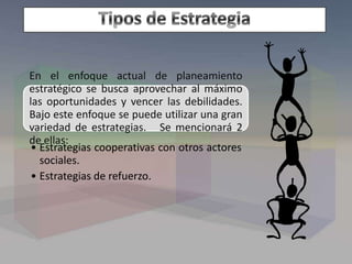 En el enfoque actual de planeamiento
estratégico se busca aprovechar al máximo
las oportunidades y vencer las debilidades.
Bajo este enfoque se puede utilizar una gran
variedad de estrategias. Se mencionará 2
de ellas:
• Estrategias cooperativas con otros actores
sociales.
• Estrategias de refuerzo.
 