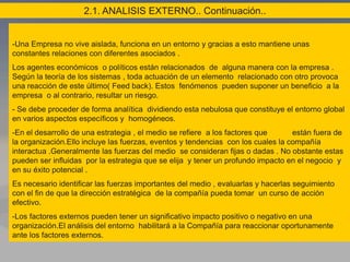 2.1. ANALISIS EXTERNO.. Continuación..
-Una Empresa no vive aislada, funciona en un entorno y gracias a esto mantiene unas
constantes relaciones con diferentes asociados .
Los agentes económicos o políticos están relacionados de alguna manera con la empresa .
Según la teoría de los sistemas , toda actuación de un elemento relacionado con otro provoca
una reacción de este último( Feed back). Estos fenómenos pueden suponer un beneficio a la
empresa o al contrario, resultar un riesgo.
- Se debe proceder de forma analítica dividiendo esta nebulosa que constituye el entorno global
en varios aspectos específicos y homogéneos.
-En el desarrollo de una estrategia , el medio se refiere a los factores que están fuera de
la organización.Ello incluye las fuerzas, eventos y tendencias con los cuales la compañía
interactua .Generalmente las fuerzas del medio se consideran fijas o dadas . No obstante estas
pueden ser influidas por la estrategia que se elija y tener un profundo impacto en el negocio y
en su éxito potencial .
Es necesario identificar las fuerzas importantes del medio , evaluarlas y hacerlas seguimiento
con el fin de que la dirección estratégica de la compañía pueda tomar un curso de acción
efectivo.
-Los factores externos pueden tener un significativo impacto positivo o negativo en una
organización.El análisis del entorno habilitará a la Compañía para reaccionar oportunamente
ante los factores externos.
 