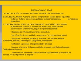 ELABORACION DEL POAM
LA IDENTIFICACIÓN DE LOS FACTORES DEL ENTORNO, SE PRESENTAN EN:
1.ANALISIS DEL MEDIO: Auditoria Externa, comprende el análisis de los siguientes
factores: factores económicos, políticos, sociales tecnológicos, competitivos,
geográficos
2. ELABORACION DEL PERFIL DE OPORTUNIDADES Y AMENAZAS EN EL MEDIO
POAM:Permite identificar y valorar las amenazas y oportunidades
potenciales de una Empresa, según la siguiente secuencia:
.Obtención de información primaria o secundaria
.Identificación de oportunidades y amenazas ( con tormenta de ideas)
.Agrupación de la oportunidades y amenazas en factores políticos,
Económicos, Sociales, Tecnológicos, Geográficos, Competitivos
.Calificación y prioridad a la oportunidad y amenaza
.Ponderar el impacto de la oportunidad o amenaza en el éxito del negocio
Calificación del Impacto
. Interpretación de la matriz identificando las oportunidades y amenazas de
acuerdo con su impacto en el negocio.
 