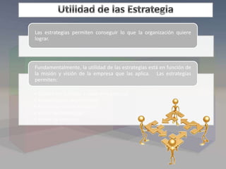 Las estrategias permiten conseguir lo que la organización quiere
lograr.
• Cumplir con la misión y visión de la empresa
• Aprovechar las oportunidades
• Estructurar nuevas fortalezas
• Vencer las debilidades
• Anular las amenazas
Fundamentalmente, la utilidad de las estrategias está en función de
la misión y visión de la empresa que las aplica. Las estrategias
permiten:
 