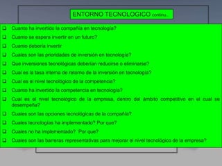  Cuanto ha invertido la compañía en tecnología?
 Cuanto se espera invertir en un futuro?
 Cuanto debería invertir
 Cuales son las prioridades de inversión en tecnología?
 Que inversiones tecnológicas deberían reducirse o eliminarse?
 Cual es la tasa interna de retorno de la inversión en tecnología?
 Cual es el nivel tecnológico de la competencia?
 Cuanto ha invertido la competencia en tecnología?
 Cual es el nivel tecnológico de la empresa, dentro del ámbito competitivo en el cual se
desempeña?
 Cuales son las opciones tecnológicas de la compañía?
 Cuales tecnologías ha implementado? Por que?
 Cuales no ha implementado? Por que?
 Cuales son las barreras representativas para mejorar el nivel tecnológico de la empresa?
ENTORNO TECNOLOGICO continu..
 