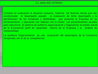 2.2. ANALISIS INTERNO
Consiste en evaluación la situación presente. Detectar los factores claves que han
condicionado el desempeño pasado , la evaluación de dicho desempeño y la
identificación de las fortalezas y debilidades que presenta la Empresa en su
funcionamiento y operación con relación con la misión. Los procedimientos usuales
para estructurar el sistema de auditoría organizacional y diagnosticar el estado actual
de la Empresa:El perfil de capacidad interna de la Empresa y el análisis de
vulnerabilidad.
La auditoría Organizacional es una evaluación del desempeño de la Compañía
comparado con el de su competencia ,
 