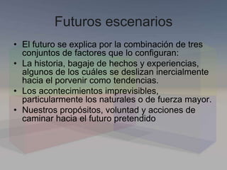 Futuros escenarios
• El futuro se explica por la combinación de tres
conjuntos de factores que lo configuran:
• La historia, bagaje de hechos y experiencias,
algunos de los cuáles se deslizan inercialmente
hacia el porvenir como tendencias.
• Los acontecimientos imprevisibles,
particularmente los naturales o de fuerza mayor.
• Nuestros propósitos, voluntad y acciones de
caminar hacia el futuro pretendido
 