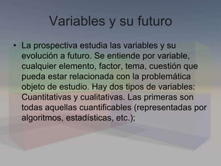 Variables y su futuro
• La prospectiva estudia las variables y su
evolución a futuro. Se entiende por variable,
cualquier elemento, factor, tema, cuestión que
pueda estar relacionada con la problemática
objeto de estudio. Hay dos tipos de variables:
Cuantitativas y cualitativas. Las primeras son
todas aquellas cuantificables (representadas por
algoritmos, estadísticas, etc.);
 