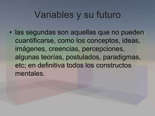 Variables y su futuro
• las segundas son aquellas que no pueden
cuantificarse, como los conceptos, ideas,
imágenes, creencias, percepciones,
algunas teorías, postulados, paradigmas,
etc; en definitiva todos los constructos
mentales.
 