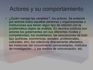 Actores y su comportamiento
• ¿Quién maneja las variables?, los actores. Se entiende
por actores todos aquellas personas y organizaciones o
instituciones que tienen algún tipo de relación con la
problemática objeto de análisis. En asuntos públicos son
actores los gobernantes (en sus diferentes niveles y
competencias), los ciudadanos, las asociaciones de todo
tipo (políticas, económicas, sociales, profesionales,
culturales, etc), los colectivos directamente afectados,
las instancias del conocimiento (universidades, institutos
de investigación…), los medios de comunicación, etc.
 