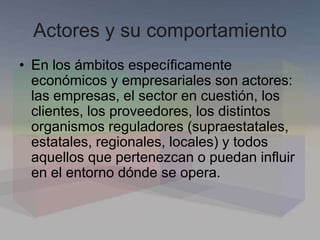 Actores y su comportamiento
• En los ámbitos específicamente
económicos y empresariales son actores:
las empresas, el sector en cuestión, los
clientes, los proveedores, los distintos
organismos reguladores (supraestatales,
estatales, regionales, locales) y todos
aquellos que pertenezcan o puedan influir
en el entorno dónde se opera.
 