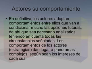 Actores su comportamiento
• En definitiva, los actores adoptan
comportamientos entre ellos que van a
condicionar mucho las opciones futuras,
de ahí que sea necesario analizarlos
teniendo en cuenta todas las
circunstancias señaladas. Los
comportamientos de los actores
(estrategias) dan lugar a panoramas
complejos, según sean los intereses de
cada cual
 