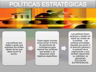 Las políticas son
reglas o guías que
expresan los límites
dentro de los que
debe ocurrir la
acción.
Estas reglas muchas
veces toman la forma
de decisiones de
contingencia para
resolver los conflictos
que existen y se
relacionan entre
objetivos específicos.
Las políticas tienen
jerarquía y existen en
todos los niveles de
la entidad. Las
políticas principales,
aquellas que guían a
la dirección general y
la posición de la
organización y que
también determinan
su viabilidad, se
denominan
POLITICAS
ESTRATÉGICAS.
 