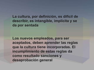 La cultura, por definición, es difícil de
describir, es intangible, implícita y se
da por sentada
Los nuevos empleados, para ser
aceptados, deben aprender las reglas
que la cultura tiene incorporadas. El
incumplimiento de estas reglas da
como resultado sanciones y
desaprobación general
 