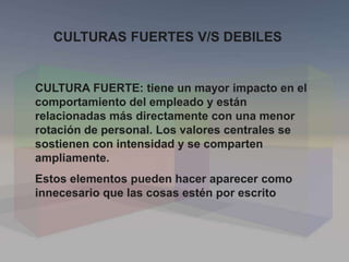 CULTURAS FUERTES V/S DEBILES
CULTURA FUERTE: tiene un mayor impacto en el
comportamiento del empleado y están
relacionadas más directamente con una menor
rotación de personal. Los valores centrales se
sostienen con intensidad y se comparten
ampliamente.
Estos elementos pueden hacer aparecer como
innecesario que las cosas estén por escrito
 