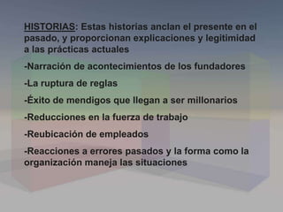 HISTORIAS: Estas historias anclan el presente en el
pasado, y proporcionan explicaciones y legitimidad
a las prácticas actuales
-Narración de acontecimientos de los fundadores
-La ruptura de reglas
-Éxito de mendigos que llegan a ser millonarios
-Reducciones en la fuerza de trabajo
-Reubicación de empleados
-Reacciones a errores pasados y la forma como la
organización maneja las situaciones
 