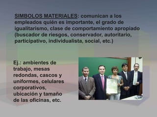 SIMBOLOS MATERIALES: comunican a los
empleados quién es importante, el grado de
igualitarismo, clase de comportamiento apropiado
(buscador de riesgos, conservador, autoritario,
participativo, individualista, social, etc.)
Ej.: ambientes de
trabajo, mesas
redondas, cascos y
uniformes, celulares
corporativos,
ubicación y tamaño
de las oficinas, etc.
 