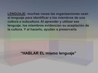 LENGUAJE: muchas veces las organizaciones usan
el lenguaje para identificar a los miembros de una
cultura o subcultura. Al aprender y utilizar ese
lenguaje, los miembros evidencian su aceptación de
la cultura. Y al hacerlo, ayudan a preservarla
“HABLAR EL mismo lenguaje”
 