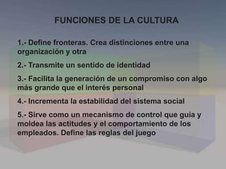 FUNCIONES DE LA CULTURA
1.- Define fronteras. Crea distinciones entre una
organización y otra
2.- Transmite un sentido de identidad
3.- Facilita la generación de un compromiso con algo
más grande que el interés personal
4.- Incrementa la estabilidad del sistema social
5.- Sirve como un mecanismo de control que guía y
moldea las actitudes y el comportamiento de los
empleados. Define las reglas del juego
 