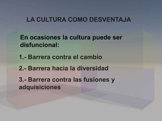 LA CULTURA COMO DESVENTAJA
En ocasiones la cultura puede ser
disfuncional:
1.- Barrera contra el cambio
2.- Barrera hacia la diversidad
3.- Barrera contra las fusiones y
adquisiciones
 