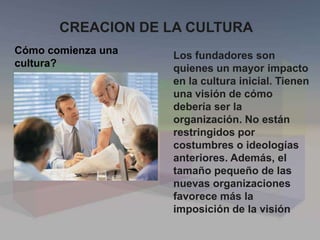 CREACION DE LA CULTURA
Cómo comienza una
cultura?
Los fundadores son
quienes un mayor impacto
en la cultura inicial. Tienen
una visión de cómo
debería ser la
organización. No están
restringidos por
costumbres o ideologías
anteriores. Además, el
tamaño pequeño de las
nuevas organizaciones
favorece más la
imposición de la visión
 
