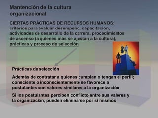 Prácticas de selección
Además de contratar a quienes cumplan o tengan el perfil;
consciente o inconscientemente se favorece a
postulantes con valores similares a la organización
Si los postulantes perciben conflicto entre sus valores y
la organización, pueden eliminarse por sí mismos
CIERTAS PRÁCTICAS DE RECURSOS HUMANOS:
criterios para evaluar desempeño, capacitación,
actividades de desarrollo de la carrera, procedimientos
de ascenso (a quienes más se ajustan a la cultura),
prácticas y proceso de selección
Mantención de la cultura
organizacional
 