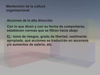 Acciones de la alta dirección
Con lo que dicen y con su forma de comportarse,
establecen normas que se filtran hacia abajo
Ej.: toma de riesgos, grado de libertad, vestimenta
apropiada, qué acciones se traducirán en ascensos
y/o aumentos de salario, etc.
Mantención de la cultura
organizacional
 