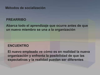 PREARRIBO
Abarca todo el aprendizaje que ocurre antes de que
un nuevo miembro se una a la organización
ENCUENTRO
El nuevo empleado ve cómo es en realidad la nueva
organización y enfrenta la posibilidad de que las
expectativas y la realidad puedan ser diferentes
Métodos de socialización
 