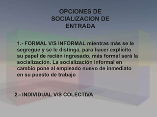 OPCIONES DE
SOCIALIZACION DE
ENTRADA
1.- FORMAL V/S INFORMAL mientras más se le
segregue y se le distinga, para hacer explícito
su papel de recién ingresado, más formal será la
socialización. La socialización informal en
cambio pone al empleado nuevo de inmediato
en su puesto de trabajo
2.- INDIVIDUAL V/S COLECTIVA
 