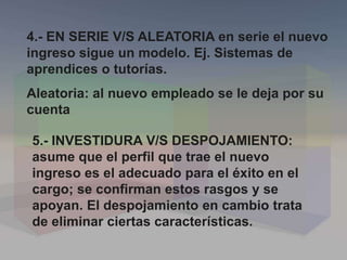 5.- INVESTIDURA V/S DESPOJAMIENTO:
asume que el perfil que trae el nuevo
ingreso es el adecuado para el éxito en el
cargo; se confirman estos rasgos y se
apoyan. El despojamiento en cambio trata
de eliminar ciertas características.
4.- EN SERIE V/S ALEATORIA en serie el nuevo
ingreso sigue un modelo. Ej. Sistemas de
aprendices o tutorías.
Aleatoria: al nuevo empleado se le deja por su
cuenta
 