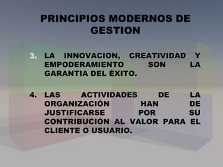 3. LA INNOVACION, CREATIVIDAD Y
EMPODERAMIENTO SON LA
GARANTIA DEL ÉXITO.
4. LAS ACTIVIDADES DE LA
ORGANIZACIÓN HAN DE
JUSTIFICARSE POR SU
CONTRIBUCIÓN AL VALOR PARA EL
CLIENTE O USUARIO.
PRINCIPIOS MODERNOS DE
GESTION
 