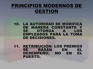 10. LA AUTORIDAD SE MODIFICA
DE MANERA CONSTANTE Y
SE OTORGA A LOS
EMPLEADOS PARA LA TOMA
DE DECISIONES.
11. RETRIBUCIÓN: LOS PREMIOS
SE BASAN EN EL
DESEMPEÑO, NO EN EL
PUESTO.
PRINCIPIOS MODERNOS DE
GESTION
 