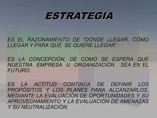 ES EL RAZONAMIENTO DE "DÓNDE LLEGAR, CÓMO
LLEGAR Y PARA QUÉ SE QUIERE LLEGAR”.
ES LA CONCEPCIÓN, DE COMO SE ESPERA QUE
NUESTRA EMPRESA U ORGANIZACIÓN SEA EN EL
FUTURO.
ES LA ACTITUD CONTINÚA DE DEFINIR LOS
PROPÓSITOS Y LOS PLANES PARA ALCANZARLOS,
MEDIANTE LA EVALUACIÓN DE OPORTUNIDADES Y SU
APROVECHAMIENTO Y LA EVALUACIÓN DE AMENAZAS
Y SU NEUTRALIZACIÓN.
ESTRATEGIA
 