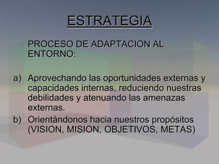 PROCESO DE ADAPTACION AL
ENTORNO:
a) Aprovechando las oportunidades externas y
capacidades internas, reduciendo nuestras
debilidades y atenuando las amenazas
externas.
b) Orientándonos hacia nuestros propósitos
(VISION, MISION, OBJETIVOS, METAS)
ESTRATEGIA
 