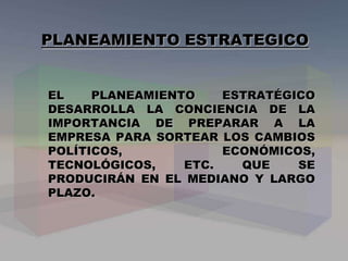 PLANEAMIENTO ESTRATEGICO
EL PLANEAMIENTO ESTRATÉGICO
DESARROLLA LA CONCIENCIA DE LA
IMPORTANCIA DE PREPARAR A LA
EMPRESA PARA SORTEAR LOS CAMBIOS
POLÍTICOS, ECONÓMICOS,
TECNOLÓGICOS, ETC. QUE SE
PRODUCIRÁN EN EL MEDIANO Y LARGO
PLAZO.
 