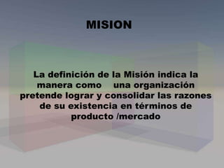 La definición de la Misión indica la
manera como una organización
pretende lograr y consolidar las razones
de su existencia en términos de
producto /mercado
MISION
 