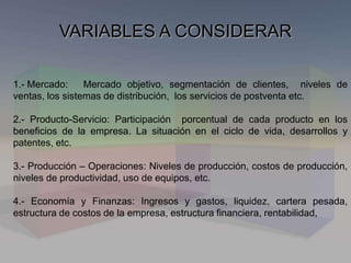 VARIABLES A CONSIDERAR
1.- Mercado: Mercado objetivo, segmentación de clientes, niveles de
ventas, los sistemas de distribución, los servicios de postventa etc.
2.- Producto-Servicio: Participación porcentual de cada producto en los
beneficios de la empresa. La situación en el ciclo de vida, desarrollos y
patentes, etc.
3.- Producción – Operaciones: Niveles de producción, costos de producción,
niveles de productividad, uso de equipos, etc.
4.- Economía y Finanzas: Ingresos y gastos, liquidez, cartera pesada,
estructura de costos de la empresa, estructura financiera, rentabilidad,
 
