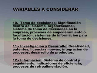 10.- Toma de decisiones: Significación
dentro del sistema organizacional,
sistema de toma de decisiones en la
empresa, procesos de empoderamiento o
facultación, sistemas de información para
la toma de decisiones.
11.- Investigación y Desarrollo: Creatividad,
patentes, licencias nuevas, integración de
procesos, desarrollo de productos.
12.- Información: Sistema de control y
seguimiento, indicadores de eficiencia,
procesos de retroalimentación.
VARIABLES A CONSIDERAR
 