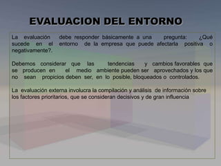 La evaluación debe responder básicamente a una pregunta: ¿Qué
sucede en el entorno de la empresa que puede afectarla positiva o
negativamente?.
Debemos considerar que las tendencias y cambios favorables que
se producen en el medio ambiente pueden ser aprovechados y los que
no sean propicios deben ser, en lo posible, bloqueados o controlados.
La evaluación externa involucra la compilación y análisis de información sobre
los factores prioritarios, que se consideran decisivos y de gran influencia
EVALUACION DEL ENTORNO
 