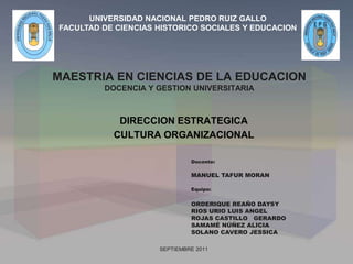 MAESTRIA EN CIENCIAS DE LA EDUCACION
DOCENCIA Y GESTION UNIVERSITARIA
DIRECCION ESTRATEGICA
CULTURA ORGANIZACIONAL
SEPTIEMBRE 2011
UNIVERSIDAD NACIONAL PEDRO RUIZ GALLO
FACULTAD DE CIENCIAS HISTORICO SOCIALES Y EDUCACION
Equipo:
ORDERIQUE REAÑO DAYSY
RIOS URIO LUIS ANGEL
ROJAS CASTILLO GERARDO
SAMAMÉ NÚÑEZ ALICIA
SOLANO CAVERO JESSICA
Docente:
MANUEL TAFUR MORAN
 