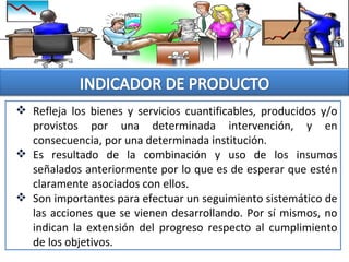  Refleja los bienes y servicios cuantificables, producidos y/o
provistos por una determinada intervención, y en
consecuencia, por una determinada institución.
 Es resultado de la combinación y uso de los insumos
señalados anteriormente por lo que es de esperar que estén
claramente asociados con ellos.
 Son importantes para efectuar un seguimiento sistemático de
las acciones que se vienen desarrollando. Por sí mismos, no
indican la extensión del progreso respecto al cumplimiento
de los objetivos.
 