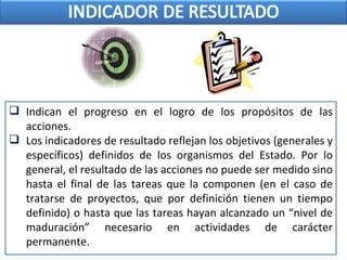  Indican el progreso en el logro de los propósitos de las
acciones.
 Los indicadores de resultado reflejan los objetivos (generales y
específicos) definidos de los organismos del Estado. Por lo
general, el resultado de las acciones no puede ser medido sino
hasta el final de las tareas que la componen (en el caso de
tratarse de proyectos, que por definición tienen un tiempo
definido) o hasta que las tareas hayan alcanzado un “nivel de
maduración” necesario en actividades de carácter
permanente.
 