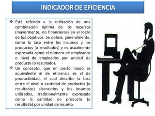  Está referido a la utilización de una
combinación óptima de los recursos
(mayormente, no financieros) en el logro
de los objetivos. Se define, generalmente,
como la tasa entre los insumos y los
productos (o resultados) y es usualmente
expresada como el número de empleados
o nivel de empleados por unidad de
producto (o resultado).
 Un concepto, que en cierto modo es
equivalente al de eficiencia es el de
productividad, el cual describe la tasa
entre el nivel o cantidad de productos (o
resultados) alcanzados y los insumos
utilizados, tradicionalmente expresado
como la cantidad de producto (o
resultado) por unidad de insumo.
 
