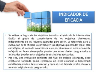 • Se refiere al logro de los objetivos trazados al inicio de la intervención.
Evalúa el grado de cumplimiento de los objetivos planteados,
independiente de los recursos asignados para tal fin. La referencia para la
evaluación de la eficacia lo constituyen los objetivos planteados (en el plan
estratégico) al inicio de las acciones; éste por sí mismo no necesariamente
reflejaría un buen desempeño puesto que estos niveles programados y
alcanzados podrían estar alejados de estándares adecuados.
• Por ello, una evaluación completa del nivel de eficacia alcanzado, debe
efectuarse tomando como referencia un nivel estándar o benchmark
establecido previo a la intervención y hacia el cual debería tender el valor a
alcanzar originalmente programado.
 