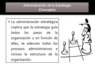  La administración estratégica
implica que la estrategia guíe
todos los pasos de la
organización y en función de
ellas, se adecuen todos los
procesos administrativos e
incluso la estructura de la
organización.
 
