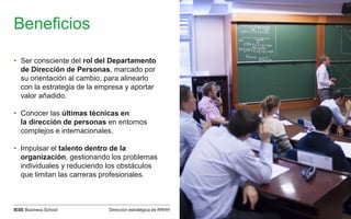 Dirección estratégica de RRHHIESE Business School
Beneficios
• Ser consciente del rol del Departamento
de Dirección de Personas, marcado por
su orientación al cambio, para alinearlo
con la estrategia de la empresa y aportar
valor añadido.
• Conocer las últimas técnicas en
la dirección de personas en entornos
complejos e internacionales.
• Impulsar el talento dentro de la
organización, gestionando los problemas
individuales y reduciendo los obstáculos
que limitan las carreras profesionales.
 