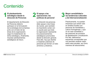 IESE Business School 3 Dirección estratégica de RRHH
Contenido
El planteamiento
estratégico desde la
dirección de Personas
El departamento de Dirección
de Personas debería
participar en la formulación
de la estrategia de la empresa
junto con el resto de las
áreas de la organización;
seguir la implantación de
dicha estrategia y, finalmente,
impulsar planteamientos
estratégicos de futuro.
1 El apoyo a las
operaciones: las
políticas de personal
La dirección de personas
debe apoyar a las líneas
de mando, pero también
es importante contar con
su ayuda para que toda
la organización represente
los posicionamientos
estratégicos promovidos
desde la dirección general.
Para ello, hay que diseñar
e implantar prácticas de
personal que formen un todo
armónico y dinámico.
2 Mayor sensibilidad a
las tendencias culturales
y de Internacionalización
Prácticamente, no quedan
empresas que actúen solo
en ámbitos locales con
personas de mentalidad y
cultura homogéneas, y que
no se vean sometidas a
las presiones de procesos
de globalización y localización.
Por ello, definiremos
esquemas conceptuales que
nos permitan analizar mejor
estos retos plurales, así como
maneras de solucionarlos.
3
 