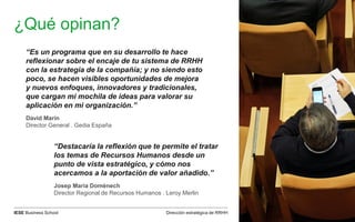 Dirección estratégica de RRHHIESE Business School
¿Qué opinan?
“Es un programa que en su desarrollo te hace
reflexionar sobre el encaje de tu sistema de RRHH
con la estrategia de la compañía; y no siendo esto
poco, se hacen visibles oportunidades de mejora
y nuevos enfoques, innovadores y tradicionales,
que cargan mi mochila de ideas para valorar su
aplicación en mi organización.”
David Marín
Director General . Gedia España
“Destacaría la reflexión que te permite el tratar
los temas de Recursos Humanos desde un
punto de vista estratégico, y cómo nos
acercamos a la aportación de valor añadido.”
Josep María Domènech
Director Regional de Recursos Humanos . Leroy Merlin
 